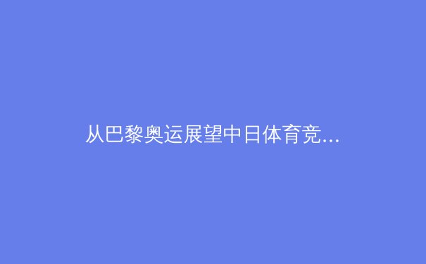 从巴黎奥运展望中日体育竞争新格局：科技赋能与青训体系的世纪对话 - 2