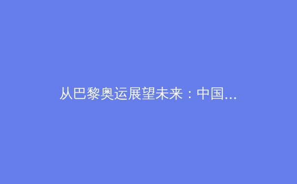 从巴黎奥运展望未来：中国体育新势力崛起，传统优势项目面临挑战与机遇 - 3