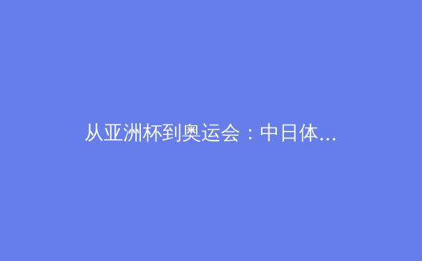 从亚洲杯到奥运会：中日体育竞技的战略差异与未来博弈 - 4