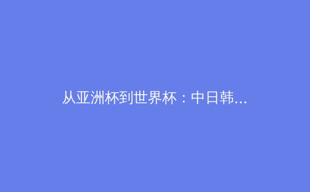 从亚洲杯到世界杯：中日韩足球青训体系深度对比与未来路径探析 - 3