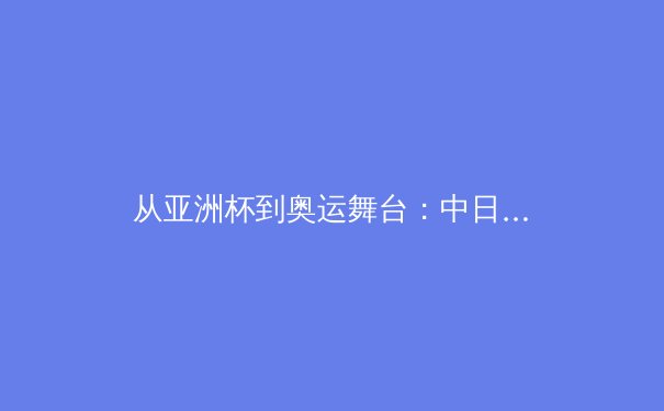 从亚洲杯到奥运舞台：中日韩足球青训体系深度对比与启示 - 2